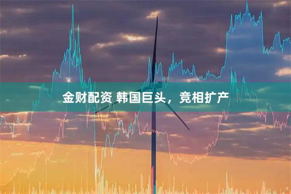 金财配资 韩国巨头，竞相扩产