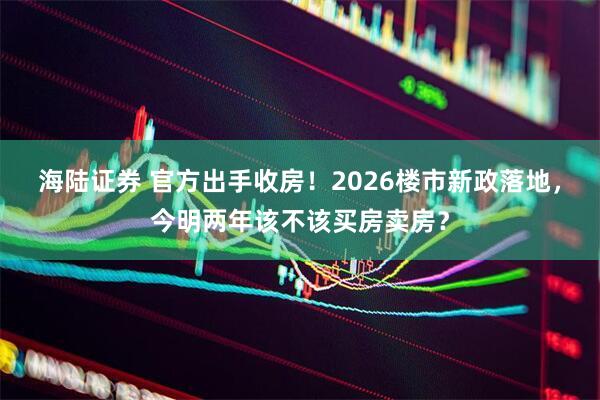 海陆证券 官方出手收房！2026楼市新政落地，今明两年该不该买房卖房？
