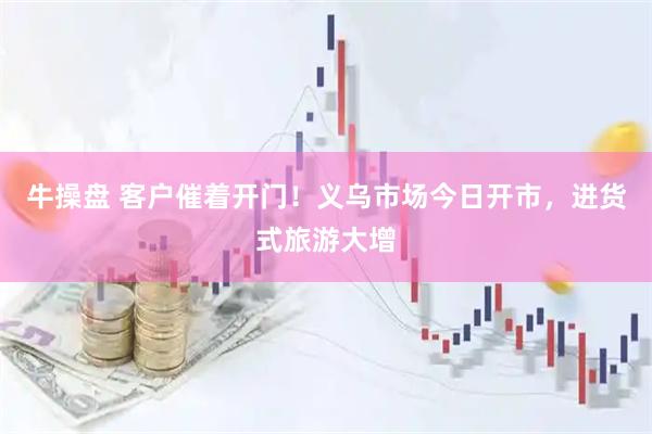 牛操盘 客户催着开门！义乌市场今日开市，进货式旅游大增