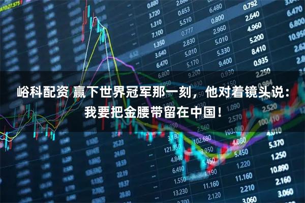 峪科配资 赢下世界冠军那一刻，他对着镜头说：我要把金腰带留在中国！
