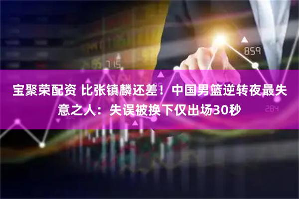 宝聚荣配资 比张镇麟还差！中国男篮逆转夜最失意之人：失误被换下仅出场30秒