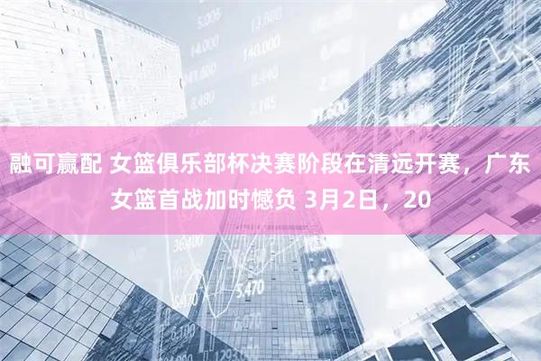 融可赢配 女篮俱乐部杯决赛阶段在清远开赛，广东女篮首战加时憾负 3月2日，20
