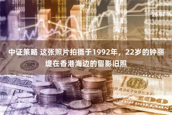 中证策略 这张照片拍摄于1992年，22岁的钟丽缇在香港海边的留影旧照