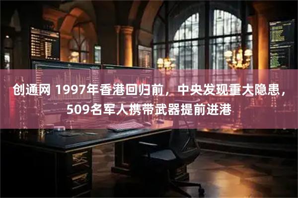 创通网 1997年香港回归前，中央发现重大隐患，509名军人携带武器提前进港