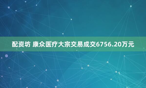 配资坊 康众医疗大宗交易成交6756.20万元