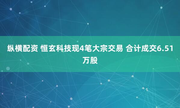 纵横配资 恒玄科技现4笔大宗交易 合计成交6.51万股