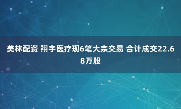 美林配资 翔宇医疗现6笔大宗交易 合计成交22.68万股