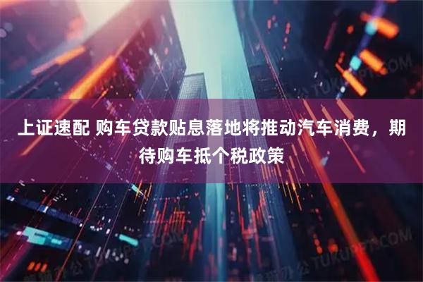 上证速配 购车贷款贴息落地将推动汽车消费，期待购车抵个税政策