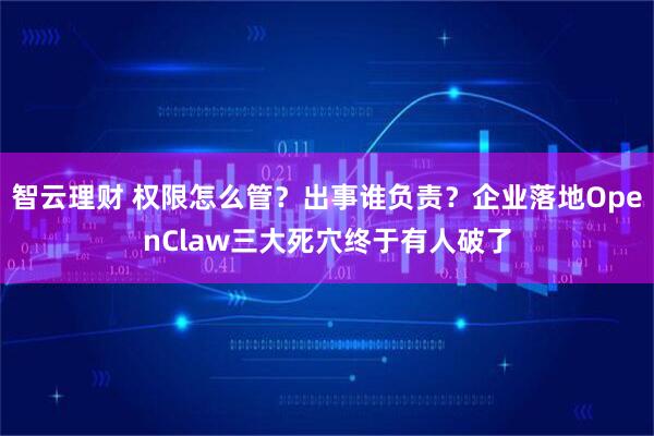 智云理财 权限怎么管？出事谁负责？企业落地OpenClaw三大死穴终于有人破了
