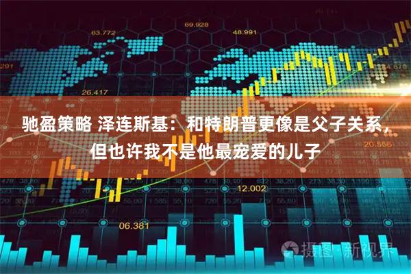 驰盈策略 泽连斯基：和特朗普更像是父子关系，但也许我不是他最宠爱的儿子
