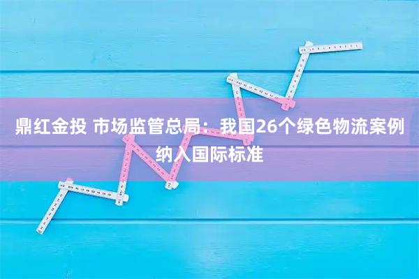 鼎红金投 市场监管总局：我国26个绿色物流案例纳入国际标准
