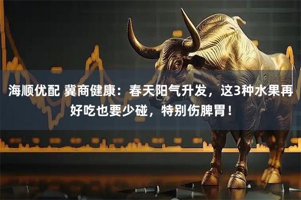 海顺优配 冀商健康：春天阳气升发，这3种水果再好吃也要少碰，特别伤脾胃！