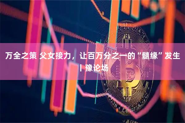 万全之策 父女接力，让百万分之一的“髓缘”发生丨豫论场