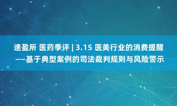速盈所 医药季评 | 3.15 医美行业的消费提醒 ——基于典型案例的司法裁判规则与风险警示