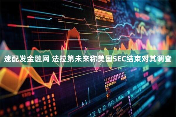 速配发金融网 法拉第未来称美国SEC结束对其调查