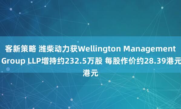 客新策略 潍柴动力获Wellington Management Group LLP增持约232.5万股 每股作价约28.39港元