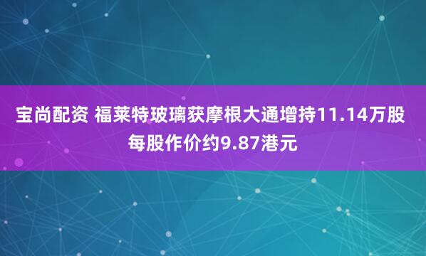 宝尚配资 福莱特玻璃获摩根大通增持11.14万股 每股作价约9.87港元