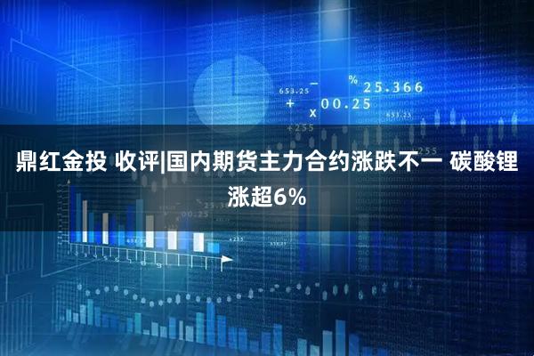 鼎红金投 收评|国内期货主力合约涨跌不一 碳酸锂涨超6%