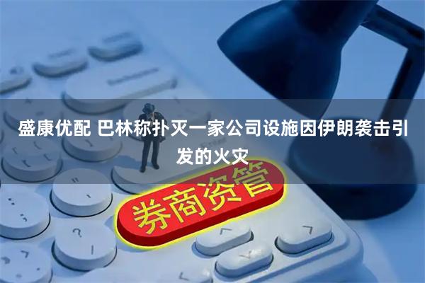 盛康优配 巴林称扑灭一家公司设施因伊朗袭击引发的火灾