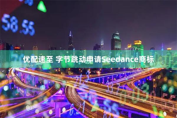 优配速至 字节跳动申请Seedance商标