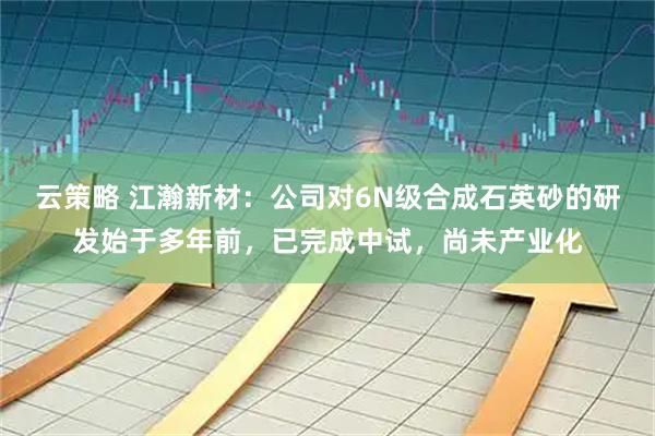 云策略 江瀚新材：公司对6N级合成石英砂的研发始于多年前，已完成中试，尚未产业化