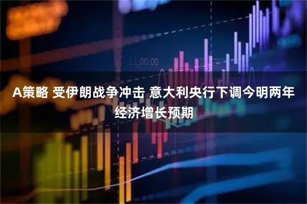 A策略 受伊朗战争冲击 意大利央行下调今明两年经济增长预期