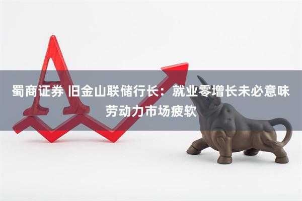 蜀商证券 旧金山联储行长：就业零增长未必意味劳动力市场疲软