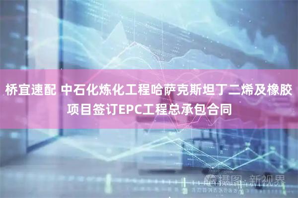 桥宜速配 中石化炼化工程哈萨克斯坦丁二烯及橡胶项目签订EPC工程总承包合同