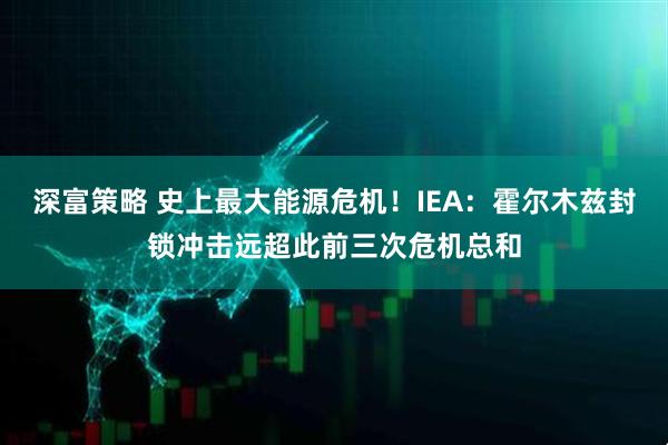 深富策略 史上最大能源危机！IEA：霍尔木兹封锁冲击远超此前三次危机总和