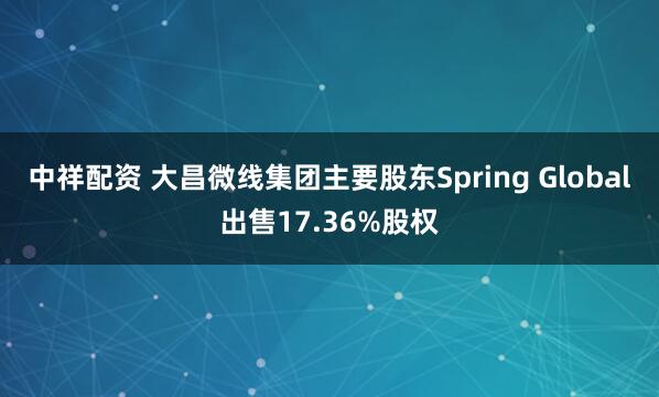 中祥配资 大昌微线集团主要股东Spring Global出售17.36%股权