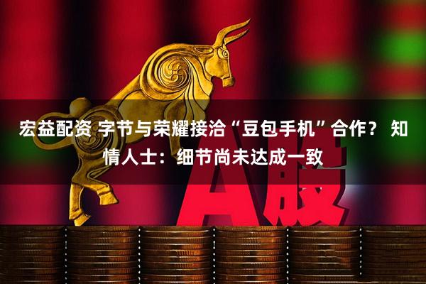 宏益配资 字节与荣耀接洽“豆包手机”合作？ 知情人士：细节尚未达成一致