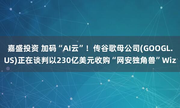 嘉盛投资 加码“AI云”！传谷歌母公司(GOOGL.US)正在谈判以230亿美元收购“网安独角兽”Wiz