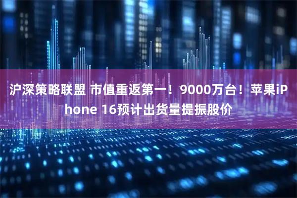 沪深策略联盟 市值重返第一！9000万台！苹果iPhone 16预计出货量提振股价