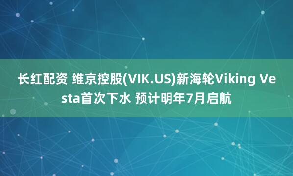 长红配资 维京控股(VIK.US)新海轮Viking Vesta首次下水 预计明年7月启航