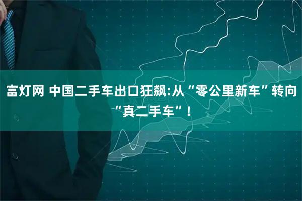 富灯网 中国二手车出口狂飙:从“零公里新车”转向“真二手车”！