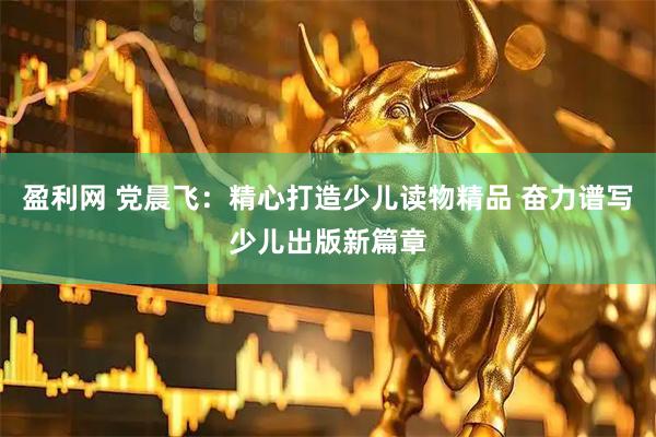 盈利网 党晨飞：精心打造少儿读物精品 奋力谱写少儿出版新篇章