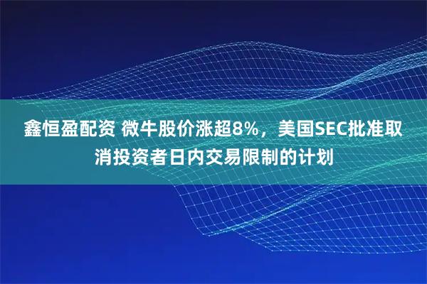 鑫恒盈配资 微牛股价涨超8%，美国SEC批准取消投资者日内交易限制的计划