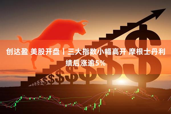创达盈 美股开盘丨三大指数小幅高开 摩根士丹利绩后涨逾5%