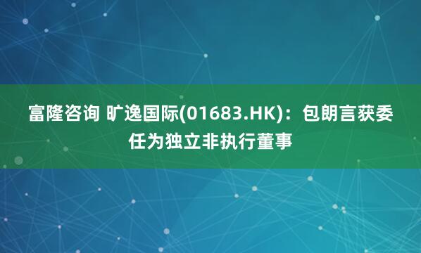 富隆咨询 旷逸国际(01683.HK)：包朗言获委任为独立非执行董事