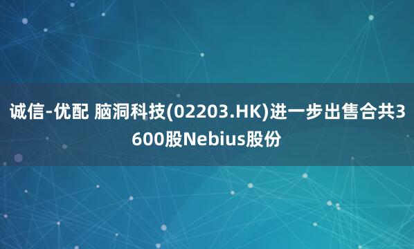 诚信-优配 脑洞科技(02203.HK)进一步出售合共3600股Nebius股份