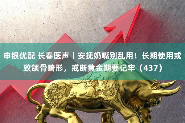 申银优配 长春医声丨安抚奶嘴别乱用！长期使用或致颌骨畸形，戒断黄金期要记牢（437）