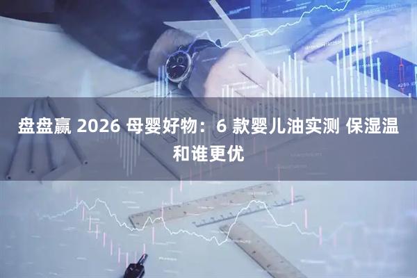 盘盘赢 2026 母婴好物：6 款婴儿油实测 保湿温和谁更优