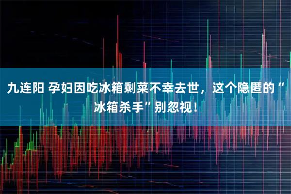 九连阳 孕妇因吃冰箱剩菜不幸去世，这个隐匿的“冰箱杀手”别忽视！