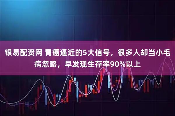 银易配资网 胃癌逼近的5大信号，很多人却当小毛病忽略，早发现生存率90%以上
