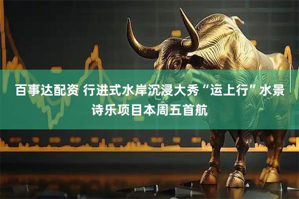 百事达配资 行进式水岸沉浸大秀“运上行”水景诗乐项目本周五首航