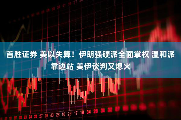 首胜证券 美以失算！伊朗强硬派全面掌权 温和派靠边站 美伊谈判又熄火