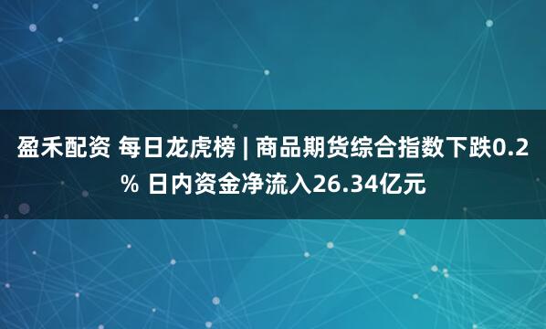 盈禾配资 每日龙虎榜 | 商品期货综合指数下跌0.2% 日内资金净流入26.34亿元