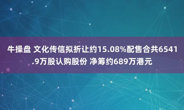 牛操盘 文化传信拟折让约15.08%配售合共6541.9万股认购股份 净筹约689万港元