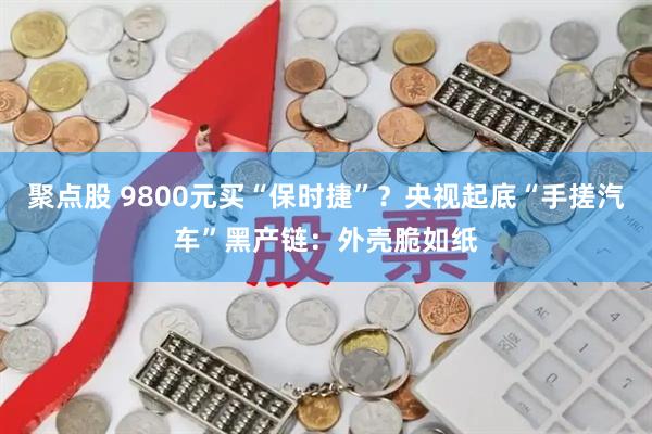 聚点股 9800元买“保时捷”？央视起底“手搓汽车”黑产链：外壳脆如纸